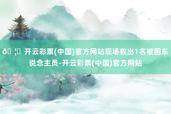 🦄开云彩票(中国)官方网站现场救出1名被困东说念主员-开云彩票(中国)官方网站