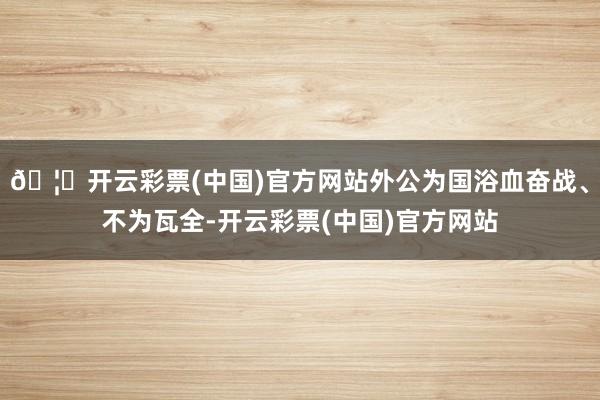 🦄开云彩票(中国)官方网站外公为国浴血奋战、不为瓦全-开云彩票(中国)官方网站