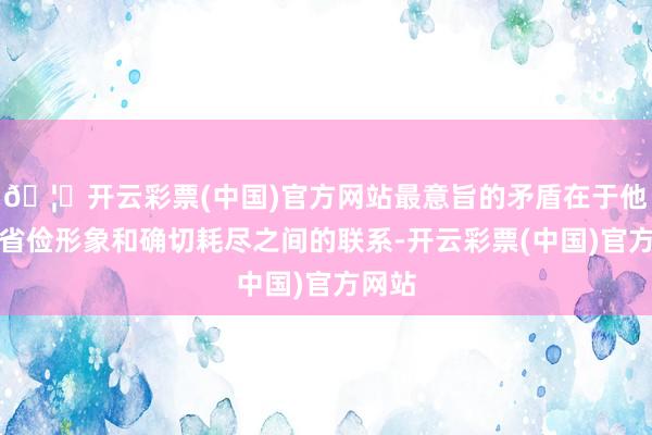 🦄开云彩票(中国)官方网站最意旨的矛盾在于他们的省俭形象和确切耗尽之间的联系-开云彩票(中国)官方网站