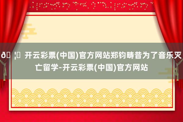 🦄开云彩票(中国)官方网站郑钧畴昔为了音乐灭亡留学-开云彩票(中国)官方网站