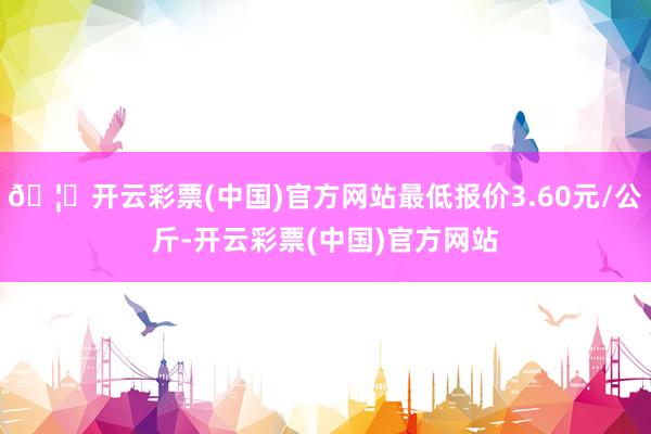 🦄开云彩票(中国)官方网站最低报价3.60元/公斤-开云彩票(中国)官方网站