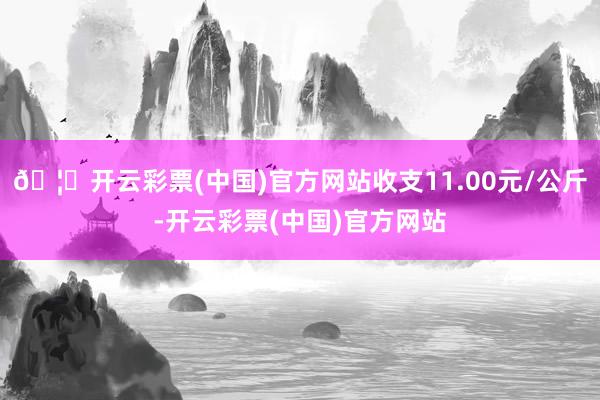🦄开云彩票(中国)官方网站收支11.00元/公斤-开云彩票(中国)官方网站