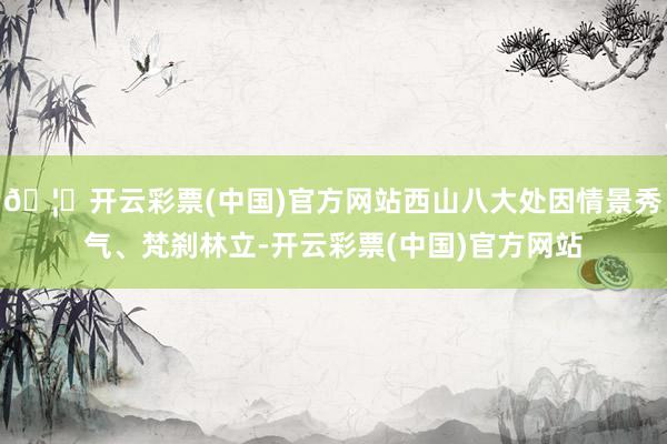 🦄开云彩票(中国)官方网站西山八大处因情景秀气、梵刹林立-开云彩票(中国)官方网站