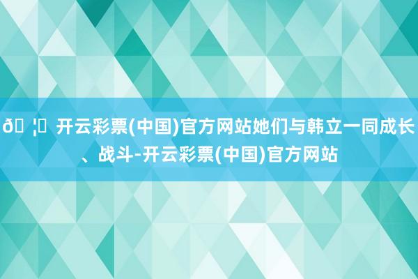 🦄开云彩票(中国)官方网站她们与韩立一同成长、战斗-开云彩票(中国)官方网站