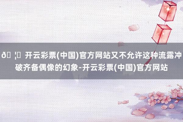 🦄开云彩票(中国)官方网站又不允许这种流露冲破齐备偶像的幻象-开云彩票(中国)官方网站