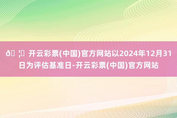 🦄开云彩票(中国)官方网站以2024年12月31日为评估基准日-开云彩票(中国)官方网站