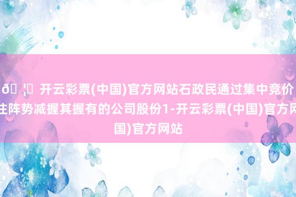 🦄开云彩票(中国)官方网站石政民通过集中竞价来往阵势减握其握有的公司股份1-开云彩票(中国)官方网站