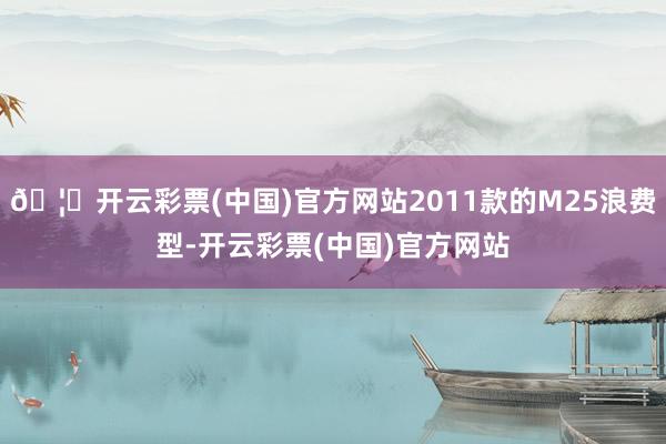 🦄开云彩票(中国)官方网站2011款的M25浪费型-开云彩票(中国)官方网站