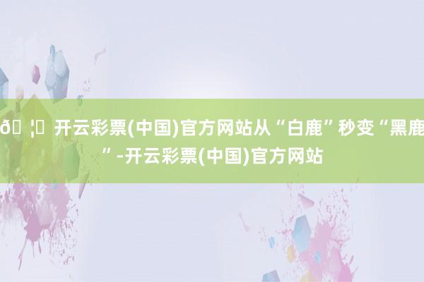 🦄开云彩票(中国)官方网站从“白鹿”秒变“黑鹿”-开云彩票(中国)官方网站