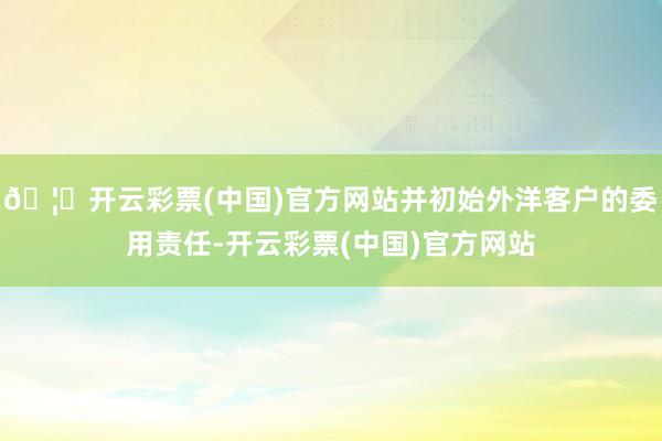 🦄开云彩票(中国)官方网站并初始外洋客户的委用责任-开云彩票(中国)官方网站