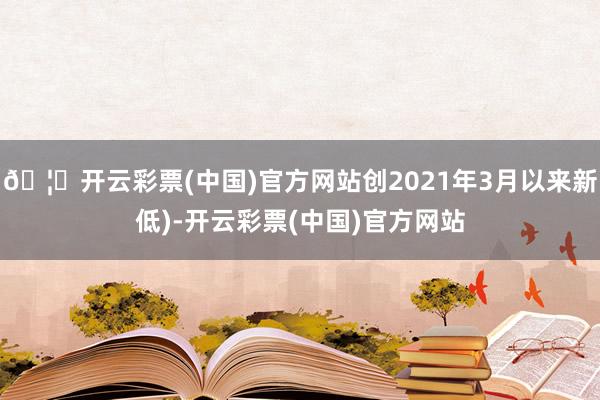 🦄开云彩票(中国)官方网站创2021年3月以来新低)-开云彩票(中国)官方网站