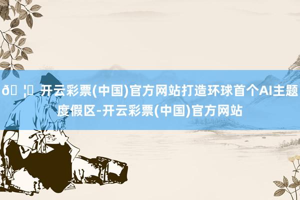 🦄开云彩票(中国)官方网站打造环球首个AI主题度假区-开云彩票(中国)官方网站