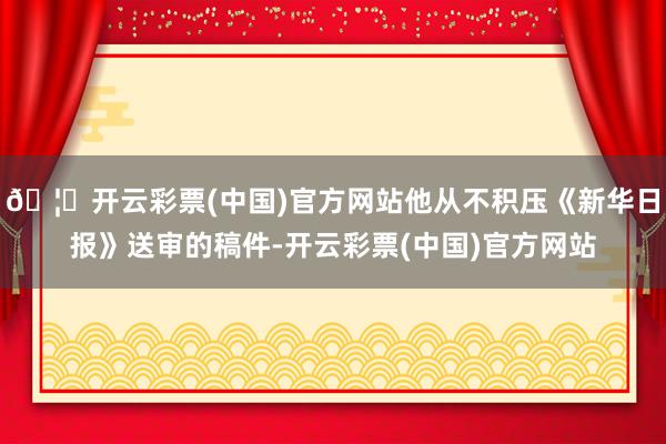 🦄开云彩票(中国)官方网站他从不积压《新华日报》送审的稿件-开云彩票(中国)官方网站