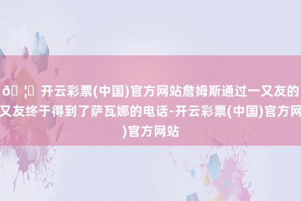 🦄开云彩票(中国)官方网站詹姆斯通过一又友的一又友终于得到了萨瓦娜的电话-开云彩票(中国)官方网站
