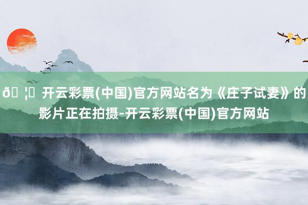 🦄开云彩票(中国)官方网站名为《庄子试妻》的影片正在拍摄-开云彩票(中国)官方网站