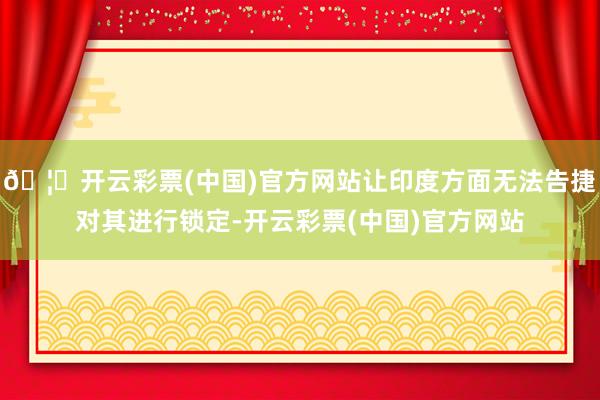 🦄开云彩票(中国)官方网站让印度方面无法告捷对其进行锁定-开云彩票(中国)官方网站