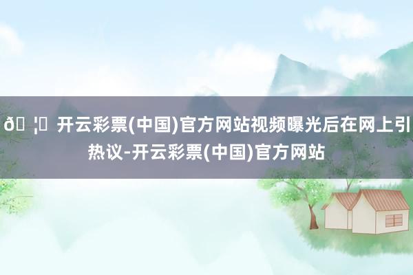 🦄开云彩票(中国)官方网站视频曝光后在网上引热议-开云彩票(中国)官方网站