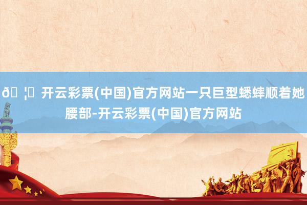 🦄开云彩票(中国)官方网站一只巨型蟋蟀顺着她腰部-开云彩票(中国)官方网站