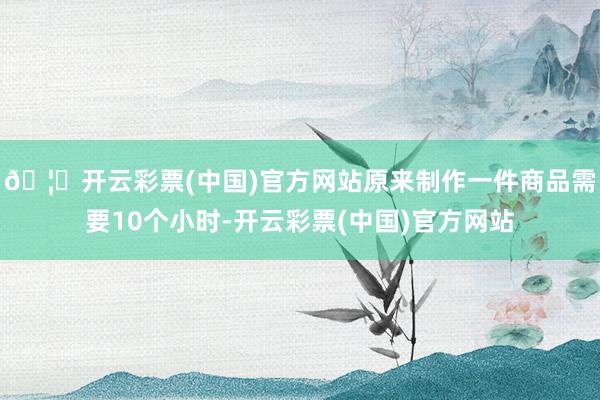 🦄开云彩票(中国)官方网站原来制作一件商品需要10个小时-开云彩票(中国)官方网站