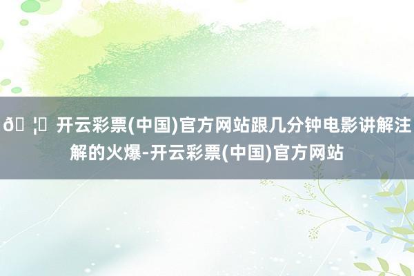 🦄开云彩票(中国)官方网站跟几分钟电影讲解注解的火爆-开云彩票(中国)官方网站