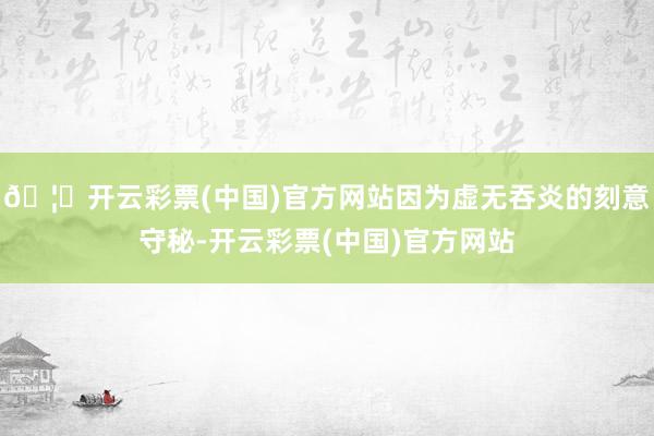 🦄开云彩票(中国)官方网站因为虚无吞炎的刻意守秘-开云彩票(中国)官方网站