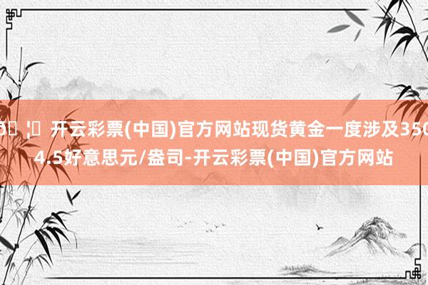 🦄开云彩票(中国)官方网站现货黄金一度涉及3504.5好意思元/盎司-开云彩票(中国)官方网站