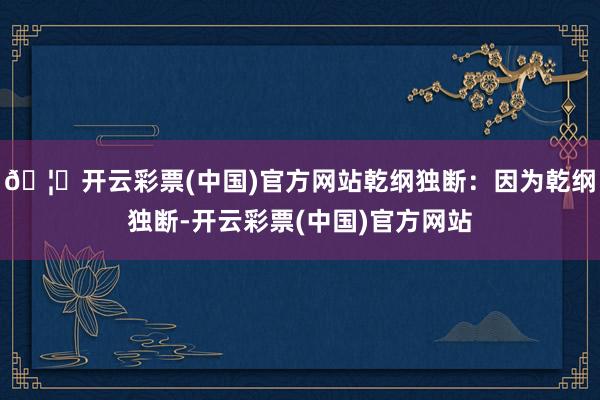 🦄开云彩票(中国)官方网站乾纲独断：因为乾纲独断-开云彩票(中国)官方网站