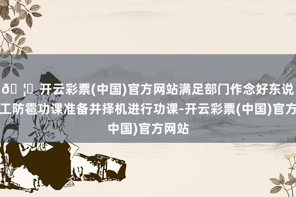 🦄开云彩票(中国)官方网站满足部门作念好东说念主工防雹功课准备并择机进行功课-开云彩票(中国)官方网站