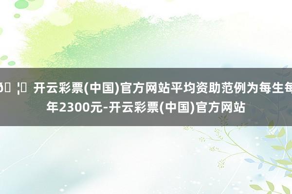 🦄开云彩票(中国)官方网站平均资助范例为每生每年2300元-开云彩票(中国)官方网站