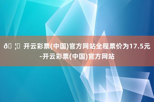 🦄开云彩票(中国)官方网站全程票价为17.5元-开云彩票(中国)官方网站