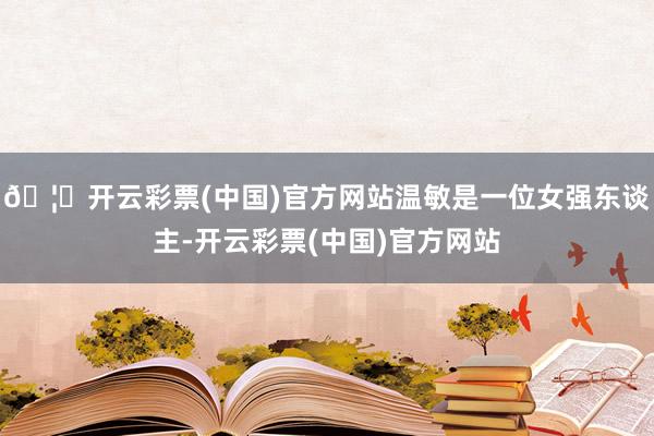 🦄开云彩票(中国)官方网站温敏是一位女强东谈主-开云彩票(中国)官方网站