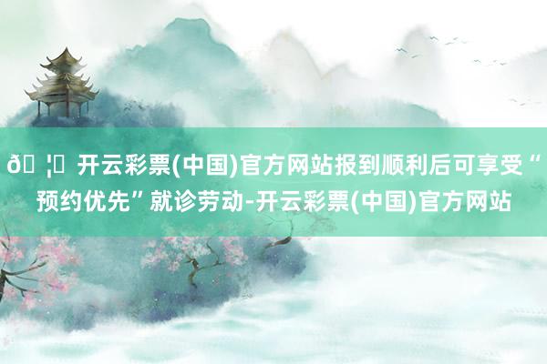 🦄开云彩票(中国)官方网站报到顺利后可享受“预约优先”就诊劳动-开云彩票(中国)官方网站