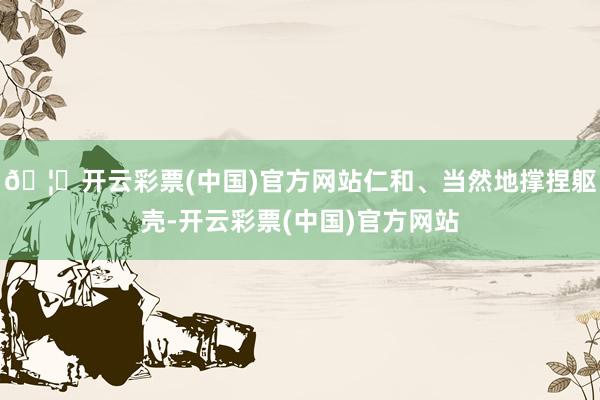 🦄开云彩票(中国)官方网站仁和、当然地撑捏躯壳-开云彩票(中国)官方网站