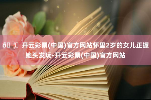 🦄开云彩票(中国)官方网站怀里2岁的女儿正握她头发玩-开云彩票(中国)官方网站