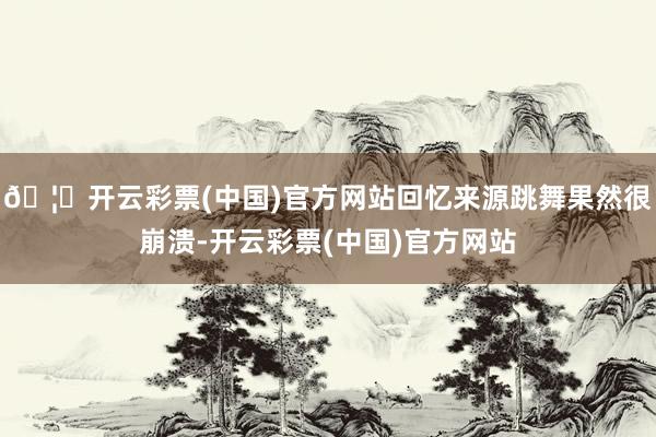 🦄开云彩票(中国)官方网站回忆来源跳舞果然很崩溃-开云彩票(中国)官方网站