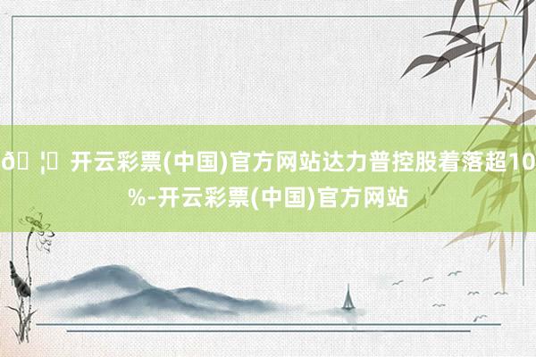 🦄开云彩票(中国)官方网站达力普控股着落超10%-开云彩票(中国)官方网站