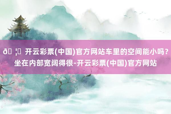 🦄开云彩票(中国)官方网站车里的空间能小吗？坐在内部宽阔得很-开云彩票(中国)官方网站
