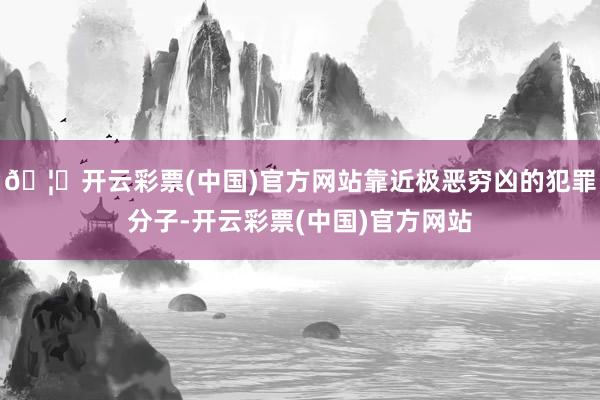 🦄开云彩票(中国)官方网站靠近极恶穷凶的犯罪分子-开云彩票(中国)官方网站
