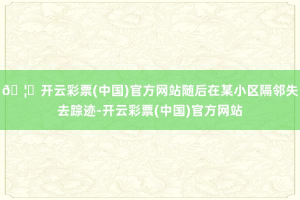 🦄开云彩票(中国)官方网站随后在某小区隔邻失去踪迹-开云彩票(中国)官方网站