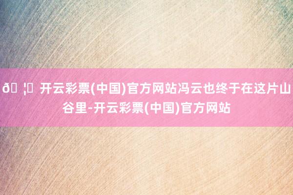 🦄开云彩票(中国)官方网站冯云也终于在这片山谷里-开云彩票(中国)官方网站