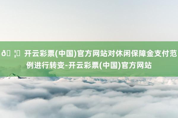 🦄开云彩票(中国)官方网站对休闲保障金支付范例进行转变-开云彩票(中国)官方网站