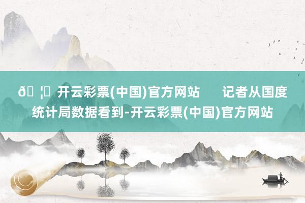 🦄开云彩票(中国)官方网站      记者从国度统计局数据看到-开云彩票(中国)官方网站