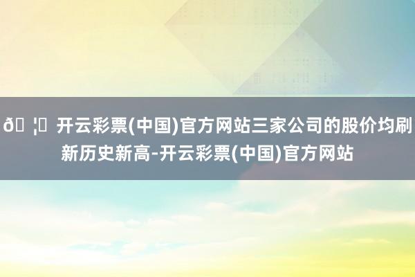 🦄开云彩票(中国)官方网站三家公司的股价均刷新历史新高-开云彩票(中国)官方网站