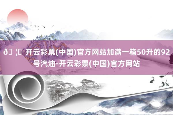 🦄开云彩票(中国)官方网站加满一箱50升的92号汽油-开云彩票(中国)官方网站