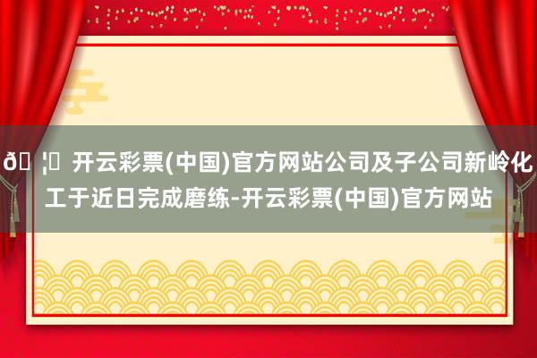 🦄开云彩票(中国)官方网站公司及子公司新岭化工于近日完成磨练-开云彩票(中国)官方网站