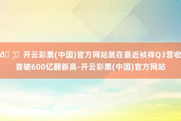 🦄开云彩票(中国)官方网站就在最近祯祥Q3营收首破600亿翻新高-开云彩票(中国)官方网站