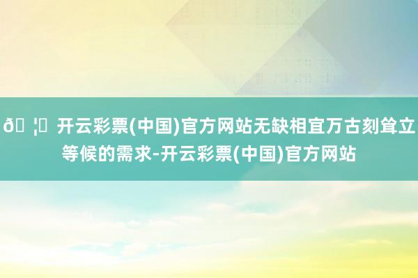 🦄开云彩票(中国)官方网站无缺相宜万古刻耸立等候的需求-开云彩票(中国)官方网站