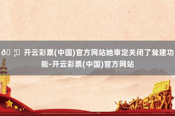 🦄开云彩票(中国)官方网站她审定关闭了耸建功能-开云彩票(中国)官方网站
