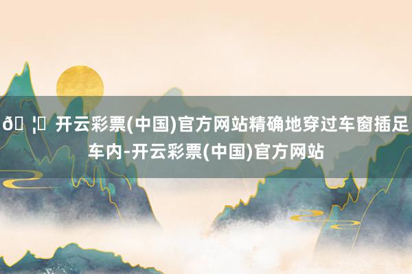 🦄开云彩票(中国)官方网站精确地穿过车窗插足车内-开云彩票(中国)官方网站