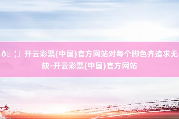 🦄开云彩票(中国)官方网站对每个脚色齐追求无缺-开云彩票(中国)官方网站